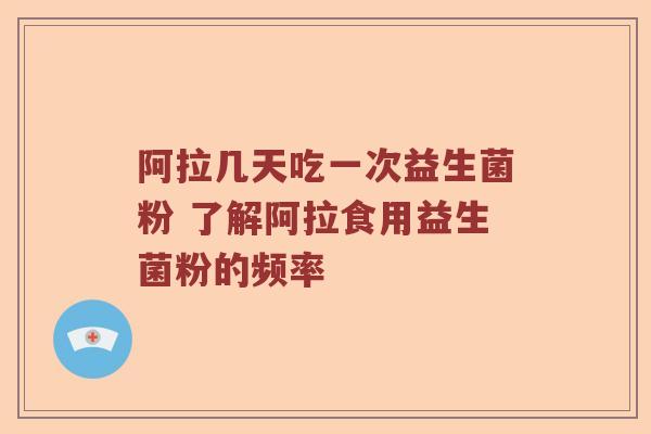 阿拉几天吃一次益生菌粉 了解阿拉食用益生菌粉的频率