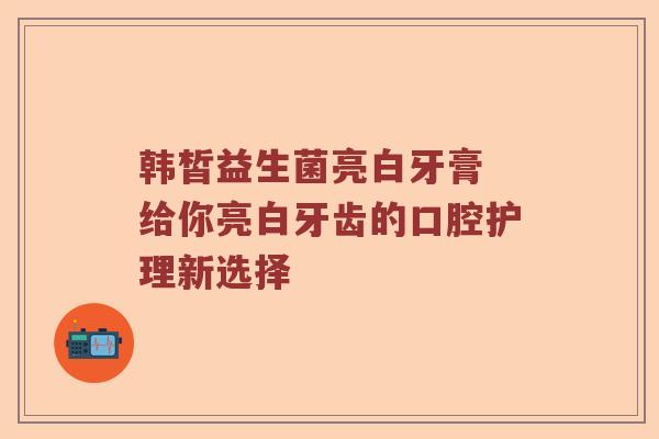 韩皙益生菌亮白牙膏 给你亮白牙齿的口腔护理新选择