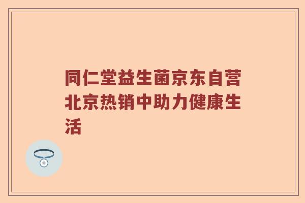 同仁堂益生菌京东自营北京热销中助力健康生活