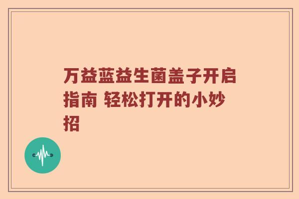万益蓝益生菌盖子开启指南 轻松打开的小妙招 万益蓝益生菌盖子开启指南 轻松打开的小妙招