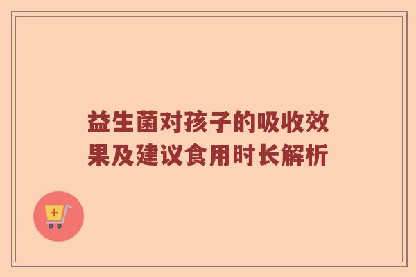 益生菌对孩子的吸收效果及建议食用时长解析 益生菌对孩子的吸收效果及建议食用时长解析