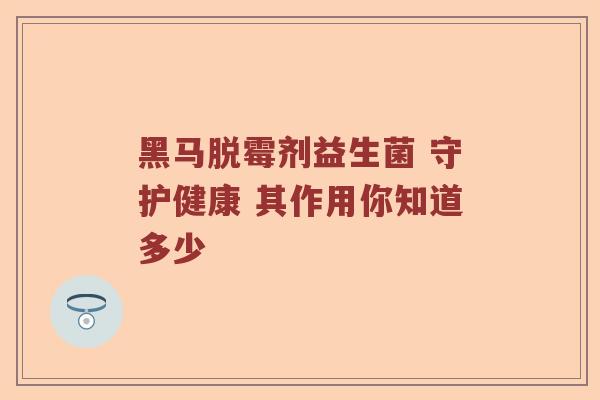 黑马脱霉剂益生菌 守护健康 其作用你知道多少 黑马脱霉剂益生菌 守护健康 其作用你知道多少