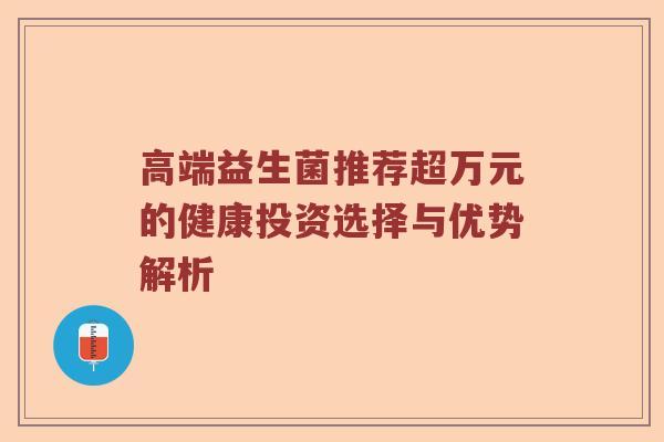 高端益生菌推荐超万元的健康投资选择与优势解析
