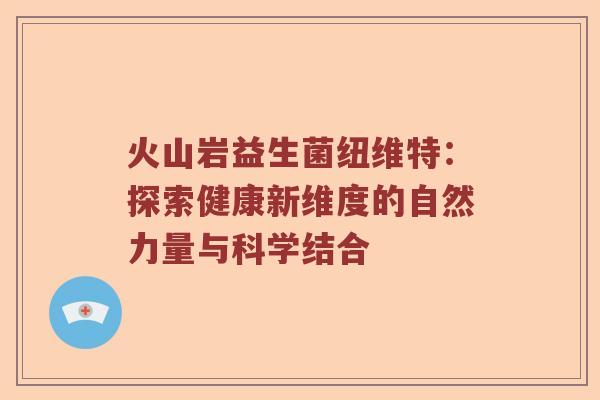 火山岩益生菌纽维特：探索健康新维度的自然力量与科学结合