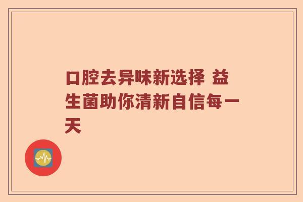 口腔去异味新选择 益生菌助你清新自信每一天