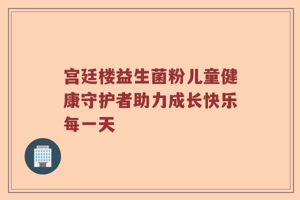 宫廷楼益生菌粉儿童健康守护者助力成长快乐每一天