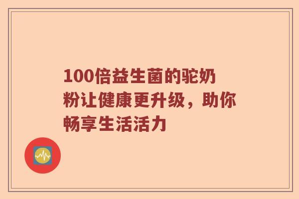 100倍益生菌的驼奶粉让健康更升级，助你畅享生活活力