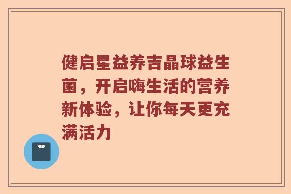 健启星益养吉晶球益生菌，开启嗨生活的营养新体验，让你每天更充满活力