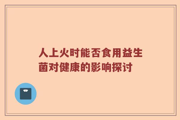 人上火时能否食用益生菌对健康的影响探讨