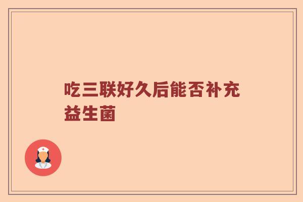 吃三联好久后能否补充益生菌
