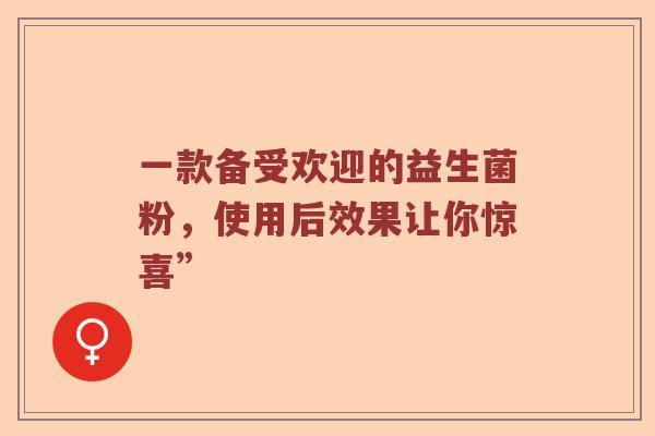 一款备受欢迎的益生菌粉,使用后效果让你惊喜” 一款备受欢迎的益生菌粉,使用后效果让你惊喜”