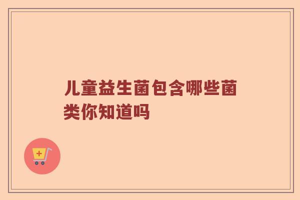 儿童益生菌包含哪些菌类你知道吗 儿童益生菌包含哪些菌类你知道吗