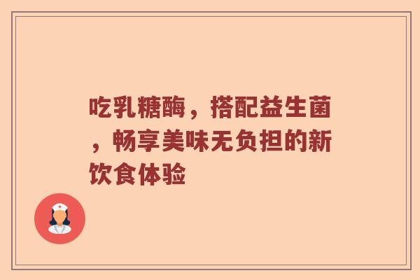 吃乳糖酶,搭配益生菌,畅享美味无负担的新饮食体验 吃乳糖酶,搭配益生菌,畅享美味无负担的新饮食体验