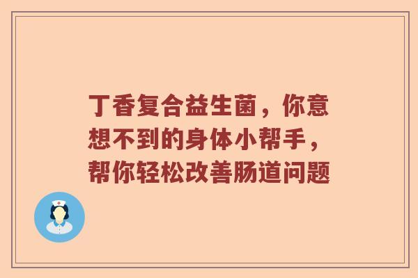 丁香复合益生菌,你意想不到的身体小帮手,帮你轻松改善肠道问题 丁香复合益生菌,你意想不到的身体小帮手,帮你轻松改善肠道问题