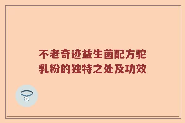 不老奇迹益生菌配方驼乳粉的独特之处及功效