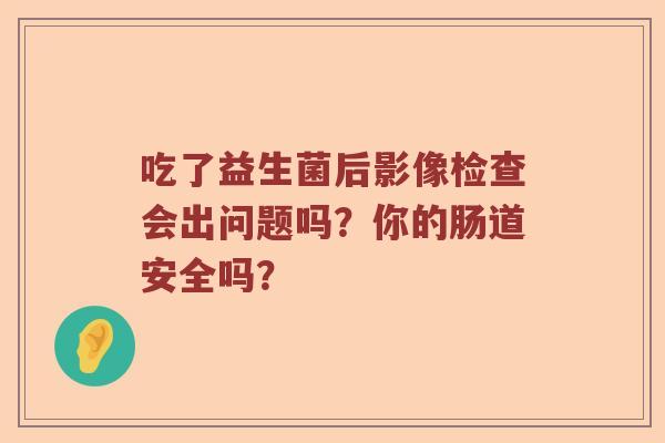 吃了益生菌后影像检查会出问题吗?你的肠道安全吗? 吃了益生菌后影像检查会出问题吗?你的肠道安全吗?