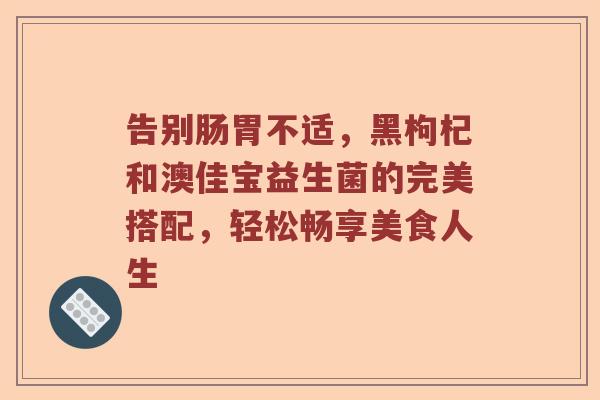 告别肠胃不适，黑枸杞和澳佳宝益生菌的完美搭配，轻松畅享美食人生