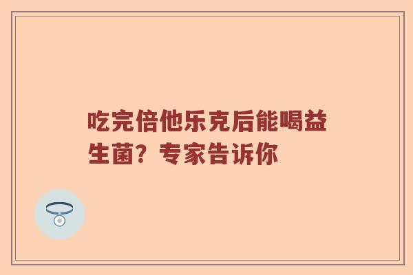 吃完倍他乐克后能喝益生菌？专家告诉你