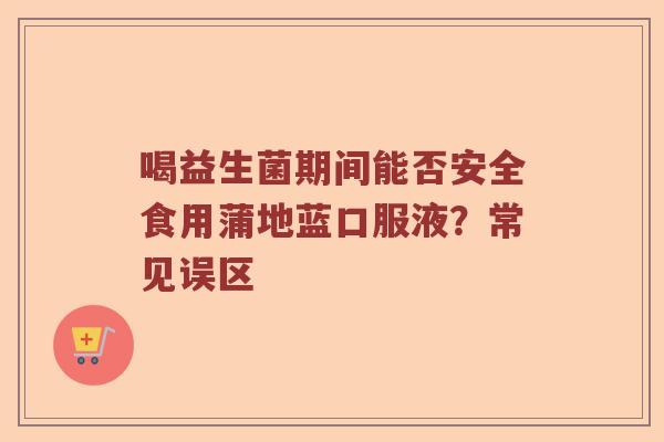 喝益生菌期间能否安全食用蒲地蓝口服液?常见误区 喝益生菌期间能否安全食用蒲地蓝口服液?常见误区