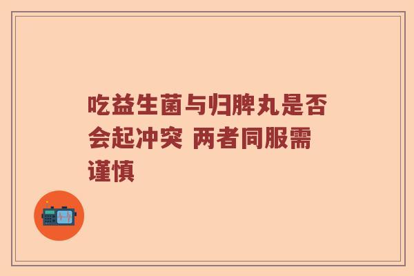 吃益生菌与归脾丸是否会起冲突 两者同服需谨慎