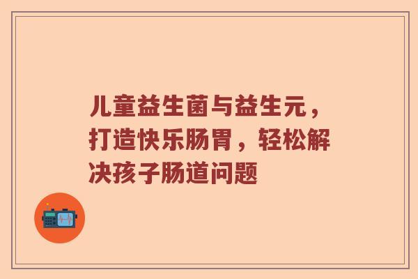 儿童益生菌与益生元，打造快乐肠胃，轻松解决孩子肠道问题
