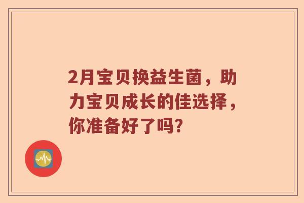 2月宝贝换益生菌，助力宝贝成长的佳选择，你准备好了吗？