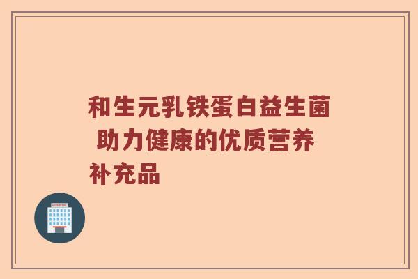 和生元乳铁蛋白益生菌 助力健康的优质营养补充品 和生元乳铁蛋白益生菌 助力健康的优质营养补充品