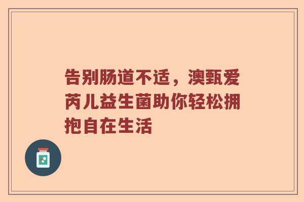 告别肠道不适,澳甄爱芮儿益生菌助你轻松拥抱自在生活 告别肠道不适,澳甄爱芮儿益生菌助你轻松拥抱自在生活