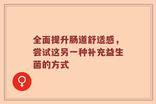 全面提升肠道舒适感,尝试这另一种补充益生菌的方式 全面提升肠道舒适感,尝试这另一种补充益生菌的方式