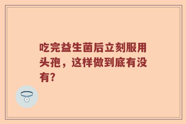 吃完益生菌后立刻服用头孢，这样做到底有没有？