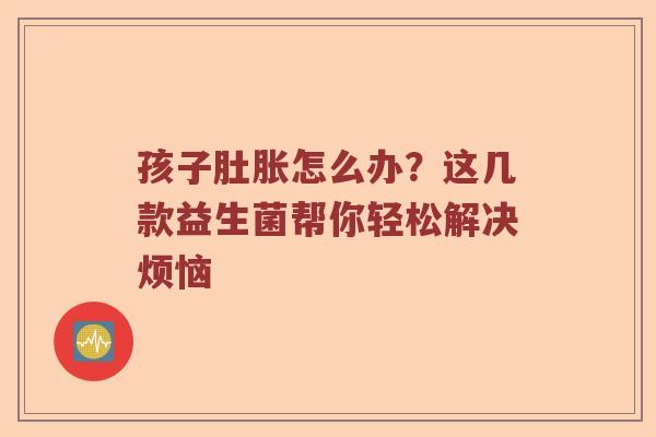 孩子肚胀怎么办？这几款益生菌帮你轻松解决烦恼
