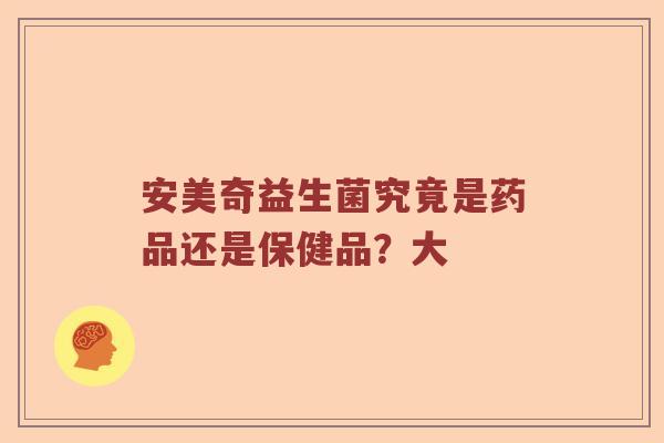 安美奇益生菌究竟是药品还是保健品？大
