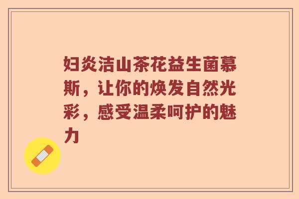 妇炎洁山茶花益生菌慕斯，让你的焕发自然光彩，感受温柔呵护的魅力