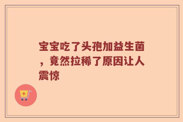 宝宝吃了头孢加益生菌，竟然拉稀了原因让人震惊