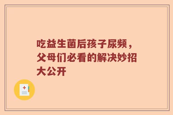 吃益生菌后孩子尿频,父母们必看的解决妙招大公开 吃益生菌后孩子尿频,父母们必看的解决妙招大公开