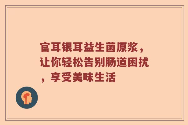 官耳银耳益生菌原浆,让你轻松告别肠道困扰,享受美味生活 官耳银耳益生菌原浆,让你轻松告别肠道困扰,享受美味生活