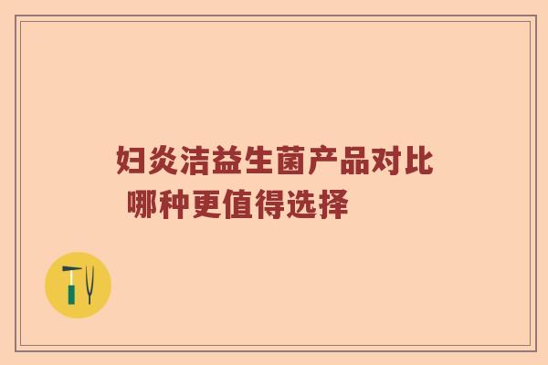 妇炎洁益生菌产品对比 哪种更值得选择