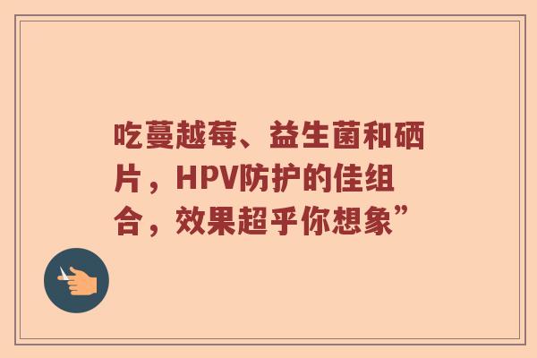 吃蔓越莓、益生菌和硒片，HPV防护的佳组合，效果超乎你想象”