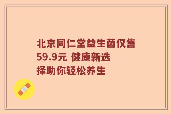 北京同仁堂益生菌仅售59.9元 健康新选择助你轻松养生 北京同仁堂益生菌仅售59.9元 健康新选择助你轻松养生
