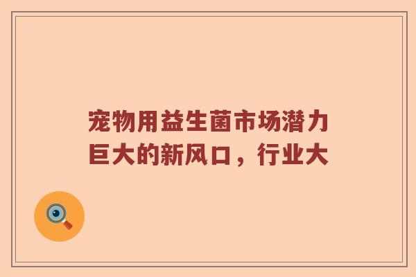 宠物用益生菌市场潜力巨大的新风口，行业大