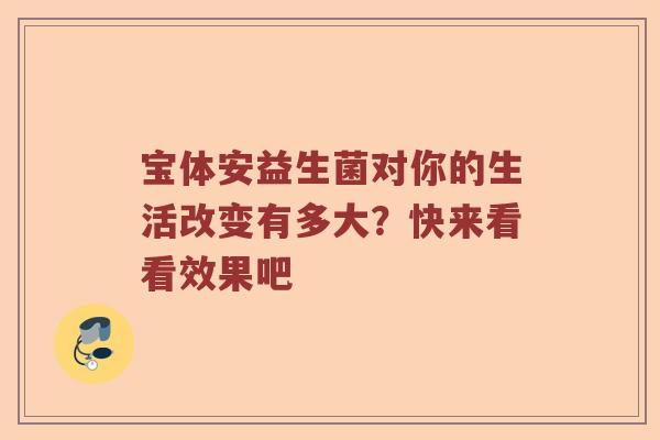 宝体安益生菌对你的生活改变有多大?快来看看效果吧 宝体安益生菌对你的生活改变有多大?快来看看效果吧