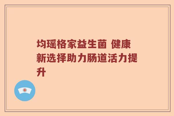 均瑶格家益生菌 健康新选择助力肠道活力提升