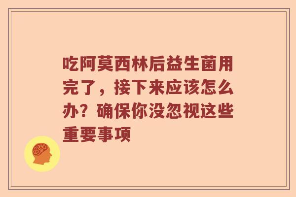 吃阿莫西林后益生菌用完了，接下来应该怎么办？确保你没忽视这些重要事项