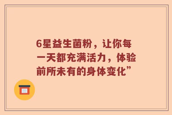 6星益生菌粉，让你每一天都充满活力，体验前所未有的身体变化”