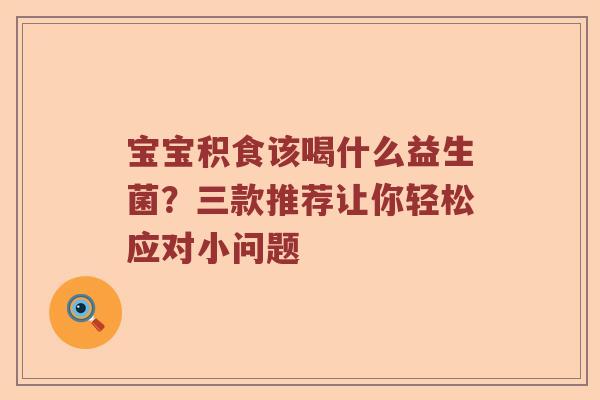 宝宝积食该喝什么益生菌？三款推荐让你轻松应对小问题