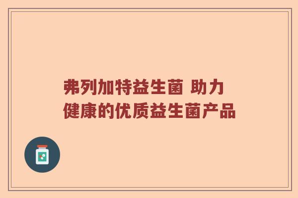 弗列加特益生菌 助力健康的优质益生菌产品