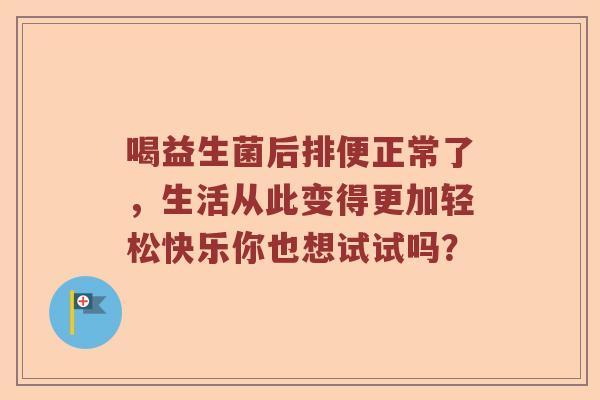 喝益生菌后排便正常了，生活从此变得更加轻松快乐你也想试试吗？