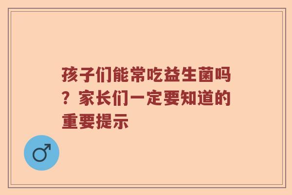 孩子们能常吃益生菌吗？家长们一定要知道的重要提示