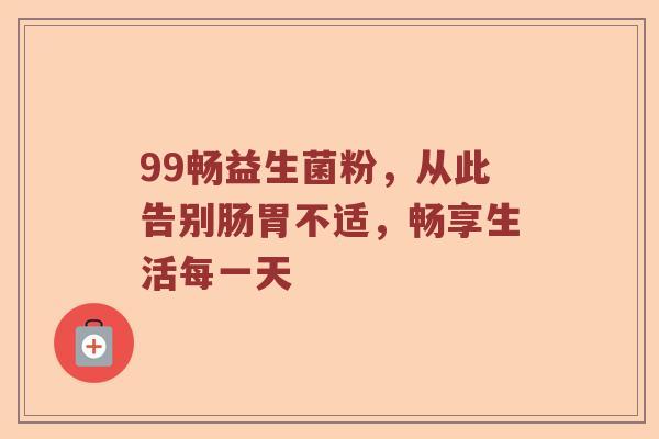 99畅益生菌粉，从此告别肠胃不适，畅享生活每一天