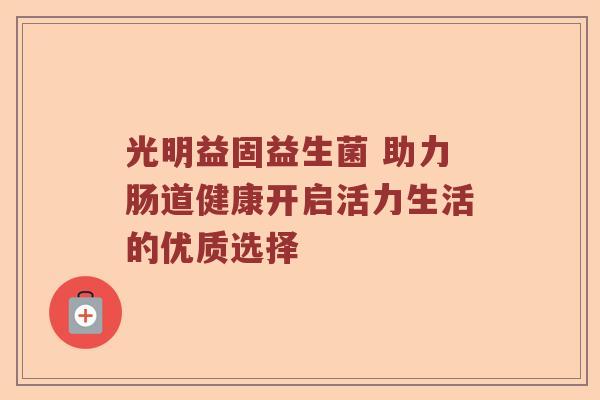 光明益固益生菌 助力肠道健康开启活力生活的优质选择